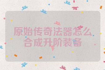 原始传奇法器怎么合成升阶装备