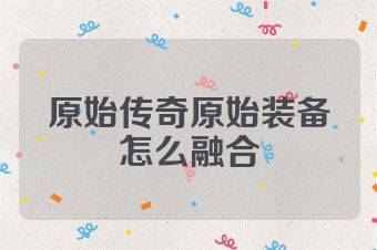 原始传奇原始装备怎么融合